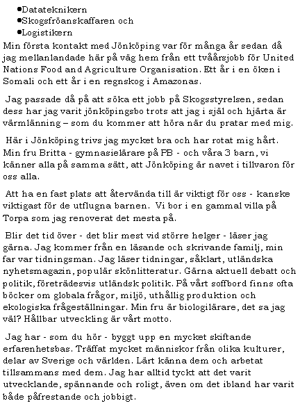 Textruta: DatateknikernSkogsfr�anskaffaren och LogistikernMin f�rsta kontakt med J�nk�ping var f�r m�nga �r sedan d� jag mellanlandade h�r p� v�g hem fr�n ett tv��rsjobb f�r United Nations Food and Agriculture Organisation. Ett �r i en �ken i Somali och ett �r i en regnskog i Amazonas.&nbsp;Jag passade d� p� att s�ka ett jobb p� Skogsstyrelsen, sedan dess har jag varit j�nk�pingsbo trots att jag i sj�l och hj�rta �r v�rml�nning � som du kommer att h�ra n�r du pratar med mig.&nbsp;H�r i J�nk�ping trivs jag mycket bra och har rotat mig h�rt. Min fru Britta - gymnasiel�rare p� PB - och v�ra 3 barn, vi k�nner alla p� samma s�tt, att J�nk�ping �r navet i tillvaron f�r oss alla.&nbsp;Att ha en fast plats att �terv�nda till �r viktigt f�r oss - kanske viktigast f�r de utflugna barnen.  Vi bor i en gammal villa p� Torpa som jag renoverat det mesta p�. &nbsp;Blir det tid �ver - det blir mest vid st�rre helger - l�ser jag g�rna. Jag kommer fr�n en l�sande och skrivande familj, min far var tidningsman. Jag l�ser tidningar, s�klart, utl�ndska nyhetsmagazin, popul�r sk�nlitteratur. G�rna aktuell debatt och politik, f�retr�desvis utl�ndsk politik. P� v�rt soffbord finns ofta b�cker om globala fr�gor, milj�, uth�llig produktion och ekologiska fr�gest�llningar. Min fru �r biologil�rare, det sa jag v�l? H�llbar utveckling �r v�rt motto.&nbsp;Jag har - som du h�r - byggt upp en mycket skiftande erfarenhetsbas. Tr�ffat mycket m�nniskor fr�n olika kulturer, delar av Sverige och v�rlden. L�rt k�nna dem och arbetat tillsammans med dem. Jag har alltid tyckt att det varit utvecklande, sp�nnande och roligt, �ven om det ibland har varit b�de p�frestande och jobbigt.