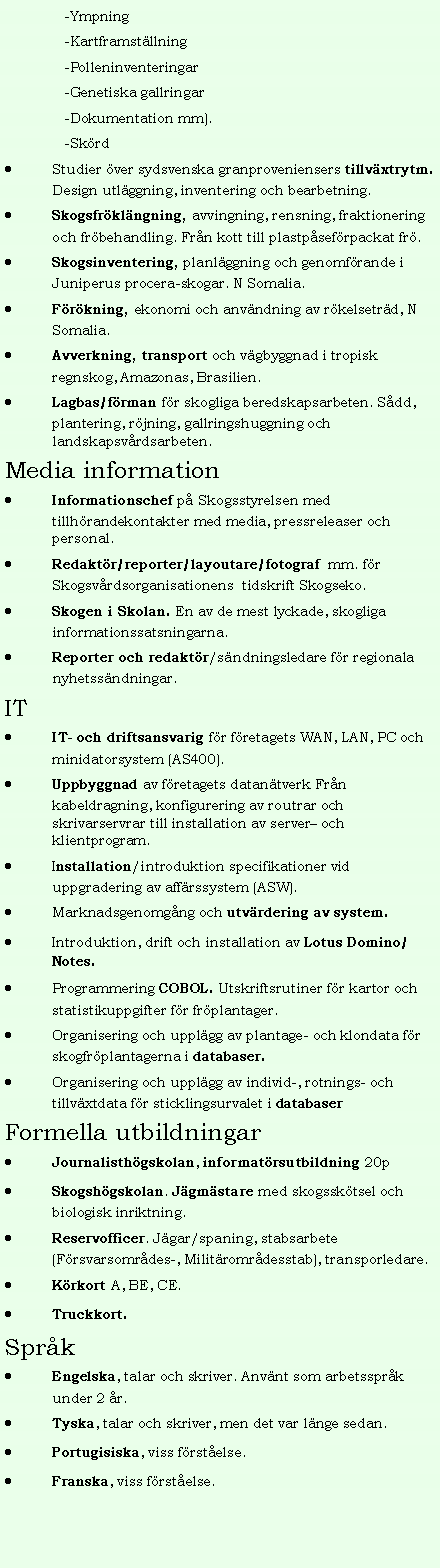 Textruta: -Ympning-Kartframst�llning-Polleninventeringar-Genetiska gallringar-Dokumentation mm).-Sk�rdStudier �ver sydsvenska granproveniensers tillv�xtrytm. Design utl�ggning, inventering och bearbetning.Skogsfr�kl�ngning, avvingning, rensning, fraktionering och fr�behandling. Fr�n kott till plastp�sef�rpackat fr�.Skogsinventering, planl�ggning och genomf�rande i Juniperus procera-skogar. N Somalia.F�r�kning, ekonomi och anv�ndning av r�kelsetr�d, N Somalia.Avverkning, transport och v�gbyggnad i tropisk regnskog, Amazonas, Brasilien.Lagbas/f�rman f�r skogliga beredskapsarbeten. S�dd, plantering, r�jning, gallringshuggning och landskapsv�rdsarbeten.Media informationInformationschef p� Skogsstyrelsen med tillh�randekontakter med media, pressreleaser och personal.Redakt�r/reporter/layoutare/fotograf&nbsp; mm. f�r Skogsv�rdsorganisationens&nbsp; tidskrift Skogseko.Skogen i Skolan. En av de mest lyckade, skogliga informationssatsningarna.Reporter och redakt�r/s�ndningsledare f�r regionala nyhetss�ndningar.ITIT- och driftsansvarig f�r f�retagets WAN, LAN, PC och minidatorsystem (AS400).Uppbyggnad av f�retagets datan�tverk Fr�n kabeldragning, konfigurering av routrar och skrivarservrar till installation av server� och klientprogram.Installation/introduktion specifikationer vid uppgradering av aff�rssystem (ASW).Marknadsgenomg�ng och utv�rdering av system.Introduktion, drift och installation av Lotus Domino/Notes.Programmering COBOL. Utskriftsrutiner f�r kartor och statistikuppgifter f�r fr�plantager.Organisering och uppl�gg av plantage- och klondata f�r skogfr�plantagerna i databaser.Organisering och uppl�gg av individ-, rotnings- och tillv�xtdata f�r sticklingsurvalet i databaser&nbsp;Formella utbildningarJournalisth�gskolan, informat�rsutbildning 20pSkogsh�gskolan. J�gm�stare med skogssk�tsel och biologisk inriktning.Reservofficer. J�gar/spaning, stabsarbete (F�rsvarsomr�des-, Milit�romr�desstab), transporledare.K�rkort A, BE, CE.Truckkort.Spr�kEngelska, talar och skriver. Anv�nt som arbetsspr�k under 2 �r.Tyska, talar och skriver, men det var l�nge sedan.Portugisiska, viss f�rst�else.Franska, viss f�rst�else.&nbsp;