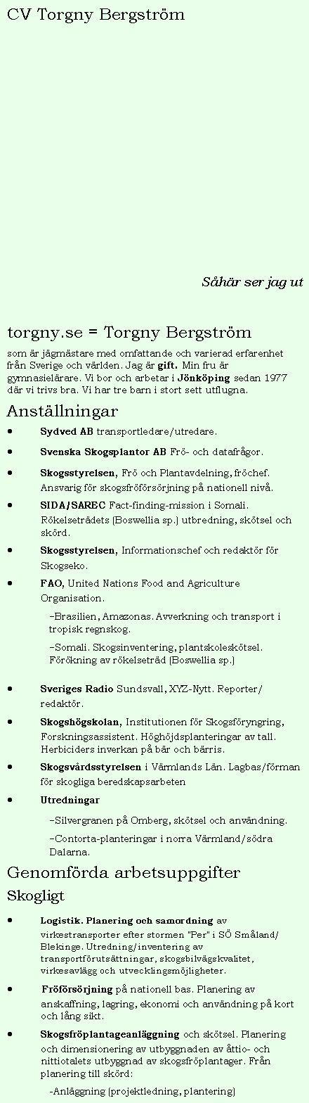 Textruta: CV Torgny Bergstr�mS�h�r ser jag uttorgny.se = Torgny Bergstr�msom �r j�gm�stare med omfattande och varierad erfarenhet fr�n Sverige och v�rlden. Jag �r gift. Min fru �r gymnasiel�rare. Vi bor och arbetar i J�nk�ping sedan 1977 d�r vi trivs bra. Vi har tre barn i stort sett utflugna. Anst�llningarSydved AB transportledare/utredare.Svenska Skogsplantor AB Fr�- och datafr�gor.Skogsstyrelsen, Fr� och Plantavdelning, fr�chef. Ansvarig f�r skogsfr�f�rs�rjning p� nationell niv�.SIDA/SAREC Fact-finding-mission i Somali. R�kelsetr�dets (Boswellia sp.) utbredning, sk�tsel och sk�rd.Skogsstyrelsen, Informationschef och redakt�r f�r Skogseko.FAO, United Nations Food and Agriculture Organisation.-Brasilien, Amazonas. Avverkning och transport i tropisk regnskog.-Somali. Skogsinventering, plantskolesk�tsel. F�r�kning av r�kelsetr�d (Boswellia sp.)Sveriges Radio Sundsvall, XYZ-Nytt. Reporter/redakt�r.Skogsh�gskolan, Institutionen f�r Skogsf�ryngring, Forskningsassistent. H�gh�jdsplanteringar av tall. Herbiciders inverkan p� b�r och b�rris.&nbsp;Skogsv�rdsstyrelsen i V�rmlands L�n. Lagbas/f�rman f�r skogliga beredskapsarbetenUtredningar-Silvergranen p� Omberg, sk�tsel och anv�ndning.-Contorta-planteringar i norra V�rmland/s�dra Dalarna.Genomf�rda arbetsuppgifterSkogligtLogistik. Planering och samordning av virkestransporter efter stormen "Per" i S� Sm�land/Blekinge. Utredning/inventering av transportf�ruts�ttningar, skogsbilv�gskvalitet, virkesavl�gg och utvecklingsm�jligheter. Fr�f�rs�rjning p� nationell bas. Planering av anskaffning, lagring, ekonomi och anv�ndning p� kort och l�ng sikt.Skogsfr�plantageanl�ggning och sk�tsel. Planering och dimensionering av utbyggnaden av �ttio- och nittiotalets utbyggnad av skogsfr�plantager. Fr�n planering till sk�rd:-Anl�ggning (projektledning, plantering)