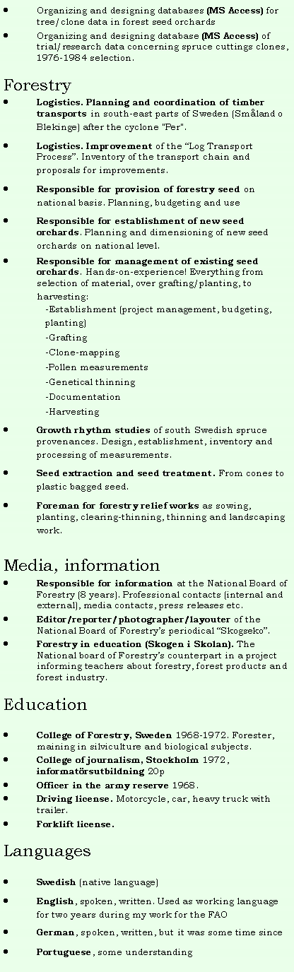 Textruta: Organizing and designing databases (MS Access) for tree/clone data in forest seed orchardsOrganizing and designing database (MS Access) of  trial/research data concerning spruce cuttings clones, 1976-1984 selection.ForestryLogistics. Planning and coordination of timber transports in south-east parts of Sweden (Sm�land o Blekinge) after the cyclone "Per". Logistics. Improvement of the �Log Transport Process�. Inventory of the transport chain and proposals for improvements. Responsible for provision of forestry seed on national basis. Planning, budgeting and useResponsible for establishment of new seed orchards. Planning and dimensioning of new seed orchards on national level.Responsible for management of existing seed orchards. Hands-on-experience! Everything from selection of material, over grafting/planting, to harvesting:-Establishment (project management, budgeting, planting)-Grafting-Clone-mapping-Pollen measurements-Genetical thinning-Documentation-HarvestingGrowth rhythm studies of south Swedish spruce provenances. Design, establishment, inventory and processing of measurements.Seed extraction and seed treatment. From cones to plastic bagged seed.Foreman for forestry relief works as sowing, planting, clearing-thinning, thinning and landscaping work.Media, informationResponsible for information at the National Board of Forestry (8 years). Professional contacts (internal and external), media contacts, press releases etc.Editor/reporter/photographer/layouter of the National Board of Forestry�s periodical �Skogseko�.Forestry in education (Skogen i Skolan). The National board of Forestry�s counterpart in a project informing teachers about forestry, forest products and forest industry.&nbsp;EducationCollege of Forestry, Sweden 1968-1972. Forester, maining in silviculture and biological subjects.College of journalism, Stockholm 1972, informat�rsutbildning 20pOfficer in the army reserve 1968.Driving license. Motorcycle, car, heavy truck with trailer.Forklift license.LanguagesSwedish (native language)English, spoken, written. Used as working language for two years during my work for the FAOGerman, spoken, written, but it was some time since Portuguese, some understanding