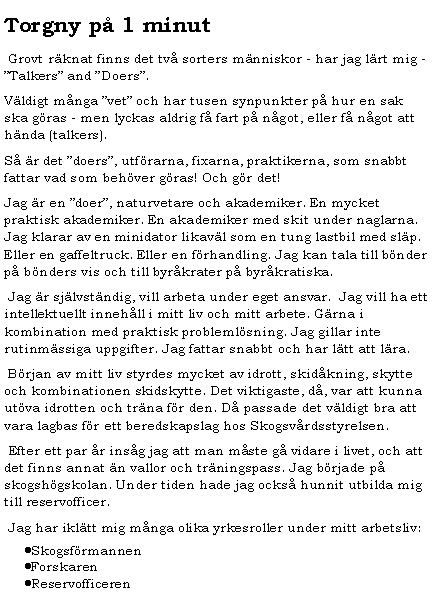 Textruta: Torgny p� 1 minut&nbsp;Grovt r�knat finns det tv� sorters m�nniskor - har jag l�rt mig - �Talkers� and �Doers�. V�ldigt m�nga �vet� och har tusen synpunkter p� hur en sak ska g�ras - men lyckas aldrig f� fart p� n�got, eller f� n�got att h�nda (talkers).S� �r det �doers�, utf�rarna, fixarna, praktikerna, som snabbt fattar vad som beh�ver g�ras! Och g�r det!Jag �r en �doer�, naturvetare och akademiker. En mycket praktisk akademiker. En akademiker med skit under naglarna. Jag klarar av en minidator likav�l som en tung lastbil med sl�p. Eller en gaffeltruck. Eller en f�rhandling. Jag kan tala till b�nder p� b�nders vis och till byr�krater p� byr�kratiska.&nbsp;Jag �r sj�lvst�ndig, vill arbeta under eget ansvar.  Jag vill ha ett intellektuellt inneh�ll i mitt liv och mitt arbete. G�rna i kombination med praktisk probleml�sning. Jag gillar inte rutinm�ssiga uppgifter. Jag fattar snabbt och har l�tt att l�ra.&nbsp;B�rjan av mitt liv styrdes mycket av idrott, skid�kning, skytte och kombinationen skidskytte. Det viktigaste, d�, var att kunna ut�va idrotten och tr�na f�r den. D� passade det v�ldigt bra att vara lagbas f�r ett beredskapslag hos Skogsv�rdsstyrelsen.&nbsp;Efter ett par �r ins�g jag att man m�ste g� vidare i livet, och att det finns annat �n vallor och tr�ningspass. Jag b�rjade p� skogsh�gskolan. Under tiden hade jag ocks� hunnit utbilda mig till reservofficer.&nbsp;Jag har ikl�tt mig m�nga olika yrkesroller under mitt arbetsliv:Skogsf�rmannenForskarenReservofficeren