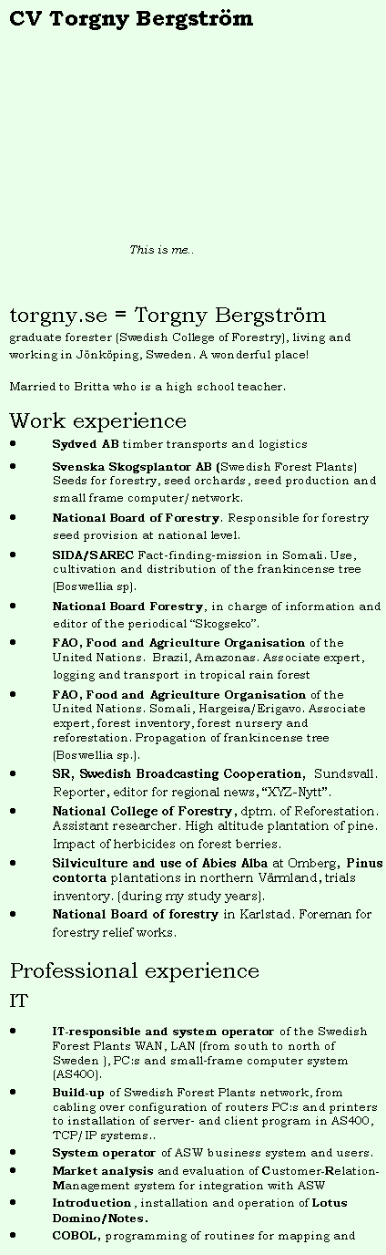 Textruta: CV Torgny Bergstr�m&nbsp;                                 This is me..torgny.se = Torgny Bergstr�mgraduate forester (Swedish College of Forestry), living and working in J�nk�ping, Sweden. A wonderful place!Married to Britta who is a high school teacher.Work experienceSydved AB timber transports and logisticsSvenska Skogsplantor AB (Swedish Forest Plants) Seeds for forestry, seed orchards, seed production and small frame computer/network.National Board of Forestry. Responsible for forestry seed provision at national level.SIDA/SAREC Fact-finding-mission in Somali. Use, cultivation and distribution of the frankincense tree (Boswellia sp).National Board Forestry, in charge of information and editor of the periodical �Skogseko�.FAO, Food and Agriculture Organisation of the  United Nations.&nbsp; Brazil, Amazonas. Associate expert, logging and transport in tropical rain forestFAO, Food and Agriculture Organisation of the United Nations. Somali, Hargeisa/Erigavo. Associate expert, forest inventory, forest nursery and reforestation. Propagation of frankincense tree (Boswellia sp.).SR, Swedish Broadcasting Cooperation,&nbsp; Sundsvall. Reporter, editor for regional news, �XYZ-Nytt�.National College of Forestry, dptm. of Reforestation. Assistant researcher. High altitude plantation of pine. Impact of herbicides on forest berries.Silviculture and use of Abies Alba at Omberg,&nbsp; Pinus contorta plantations in northern V�rmland, trials inventory. (during my study years).&nbsp;National Board of forestry in Karlstad. Foreman for forestry relief works.&nbsp;Professional experienceITIT-responsible and system operator of the Swedish Forest Plants WAN, LAN (from south to north of Sweden ), PC:s and small-frame computer system (AS400).Build-up of Swedish Forest Plants network, from cabling over configuration of routers PC:s and printers to installation of server- and client program in AS400, TCP/IP systems..System operator of ASW business system and users.Market analysis and evaluation of Customer-Relation-Management system for integration with ASWIntroduction, installation and operation of Lotus Domino/Notes.COBOL, programming of routines for mapping and 
